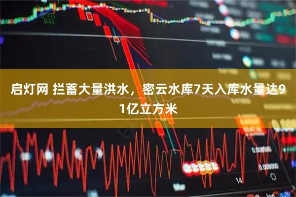 启灯网 拦蓄大量洪水，密云水库7天入库水量达91亿立方米