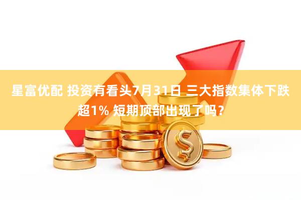 星富优配 投资有看头7月31日 三大指数集体下跌超1% 短期顶部出现了吗？