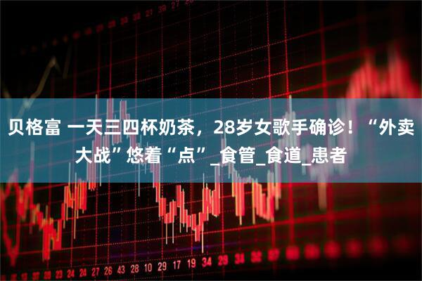 贝格富 一天三四杯奶茶，28岁女歌手确诊！“外卖大战”悠着“点”_食管_食道_患者