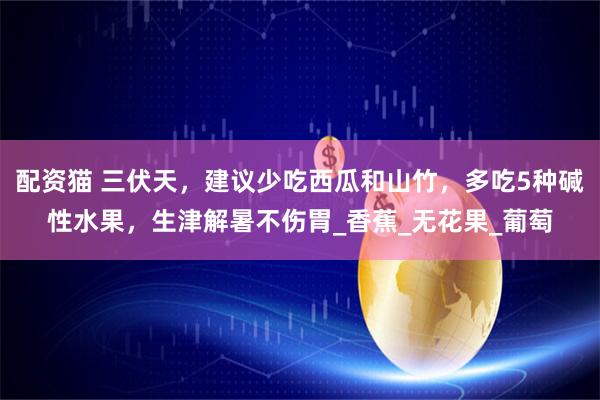 配资猫 三伏天，建议少吃西瓜和山竹，多吃5种碱性水果，生津解暑不伤胃_香蕉_无花果_葡萄