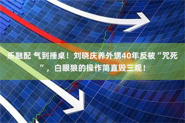 乐融配 气到捶桌！刘晓庆养外甥40年反被“咒死”，白眼狼的操作简直毁三观！