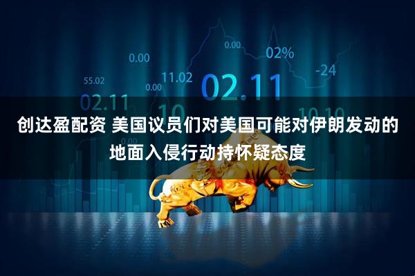 创达盈配资 美国议员们对美国可能对伊朗发动的地面入侵行动持怀疑态度