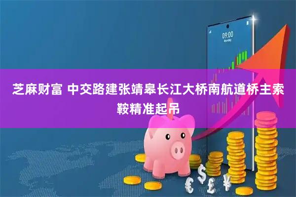 芝麻财富 中交路建张靖皋长江大桥南航道桥主索鞍精准起吊