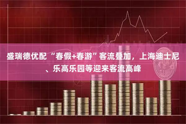 盛瑞德优配 “春假+春游”客流叠加，上海迪士尼、乐高乐园等迎来客流高峰