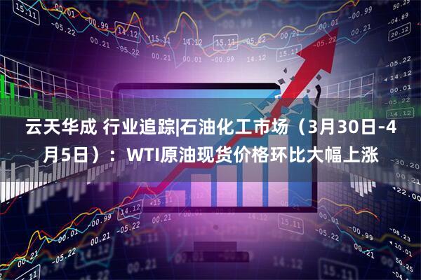 云天华成 行业追踪|石油化工市场（3月30日-4月5日）：WTI原油现货价格环比大幅上涨