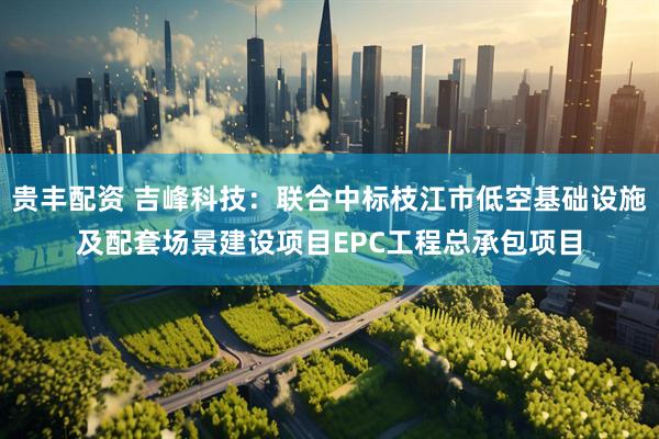 贵丰配资 吉峰科技：联合中标枝江市低空基础设施及配套场景建设项目EPC工程总承包项目