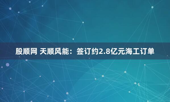 股顺网 天顺风能：签订约2.8亿元海工订单