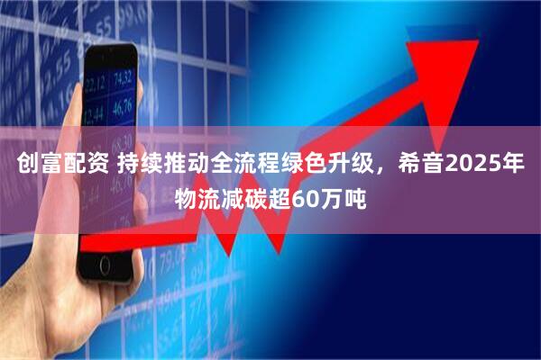 创富配资 持续推动全流程绿色升级，希音2025年物流减碳超60万吨