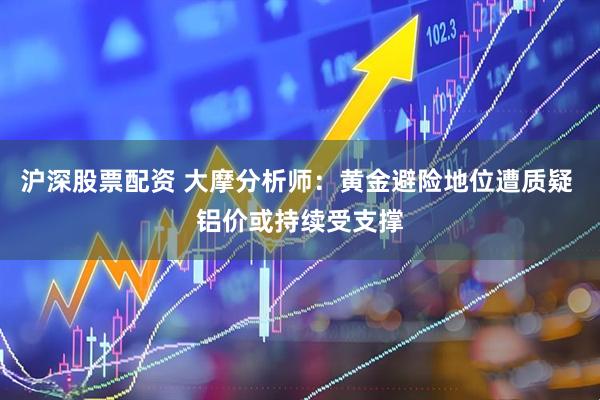 沪深股票配资 大摩分析师：黄金避险地位遭质疑 铝价或持续受支撑