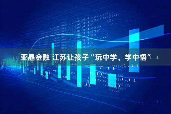 亚晶金融 江苏让孩子“玩中学、学中悟”