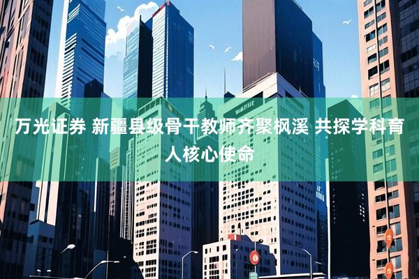 万光证券 新疆县级骨干教师齐聚枫溪 共探学科育人核心使命