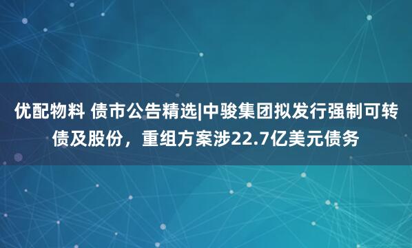 优配物料 债市公告精选|中骏集团拟发行强制可转债及股份，重组方案涉22.7亿美元债务